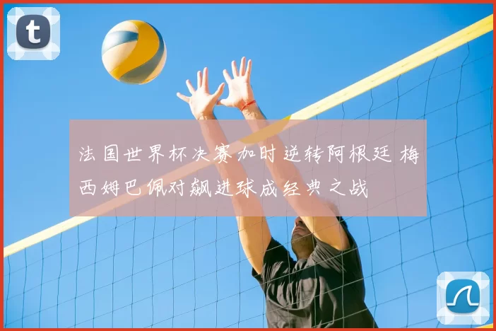 法国世界杯决赛加时逆转阿根廷 梅西姆巴佩对飙进球成经典之战