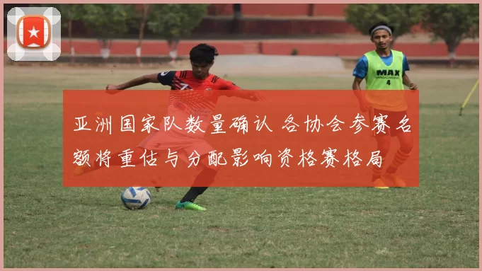 亚洲国家队数量确认 各协会参赛名额将重估与分配影响资格赛格局