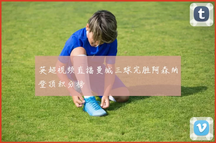 英超视频直播曼城三球完胜阿森纳登顶积分榜