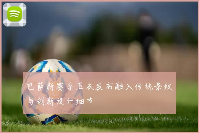 巴萨新赛季卫衣发布融入传统条纹与创新设计细节