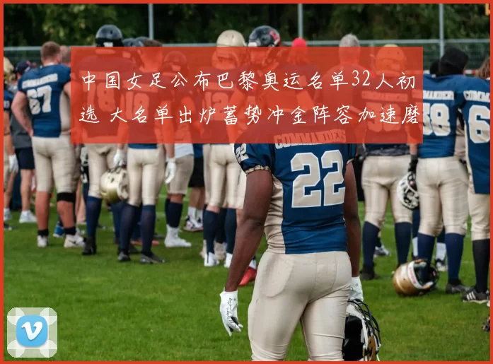 中国女足公布巴黎奥运名单32人初选 大名单出炉蓄势冲金阵容加速磨合