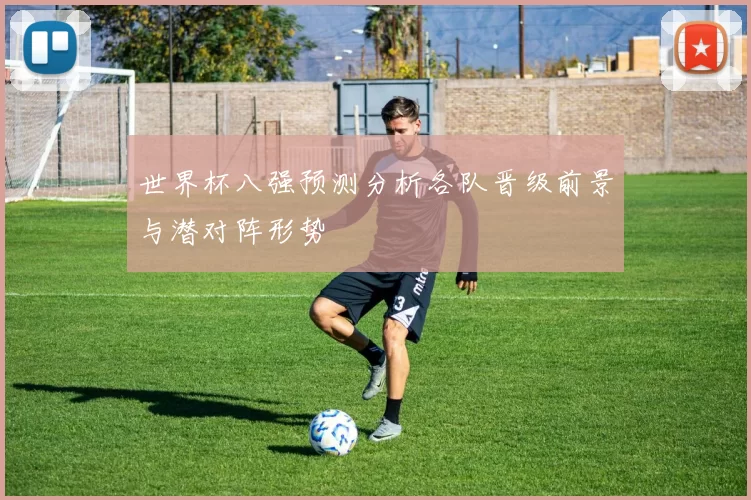 世界杯八强预测分析各队晋级前景与潜对阵形势