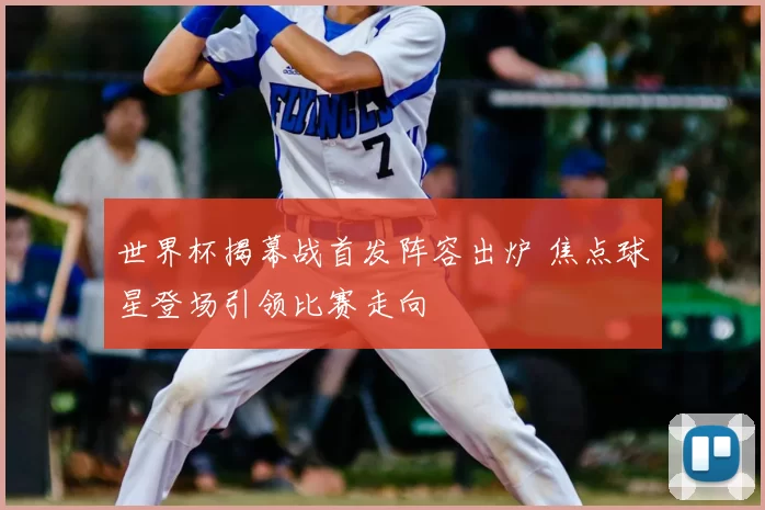 世界杯揭幕战首发阵容出炉 焦点球星登场引领比赛走向