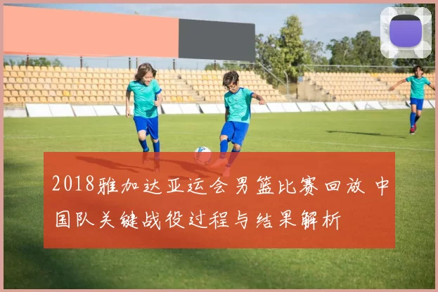 2018雅加达亚运会男篮比赛回放 中国队关键战役过程与结果解析