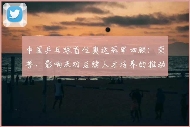 中国乒乓球首位奥运冠军回顾：荣誉、影响及对后续人才培养的推动