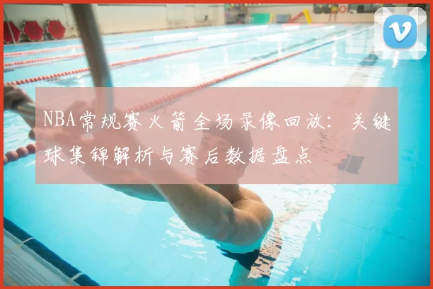 NBA常规赛火箭全场录像回放：关键球集锦解析与赛后数据盘点