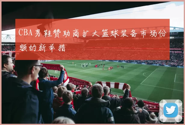 CBA男鞋赞助商扩大篮球装备市场份额的新举措