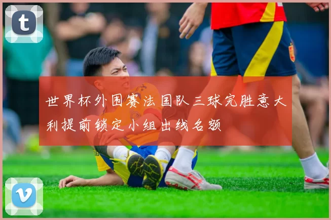 世界杯外围赛法国队三球完胜意大利提前锁定小组出线名额