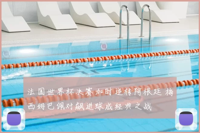 法国世界杯决赛加时逆转阿根廷 梅西姆巴佩对飙进球成经典之战