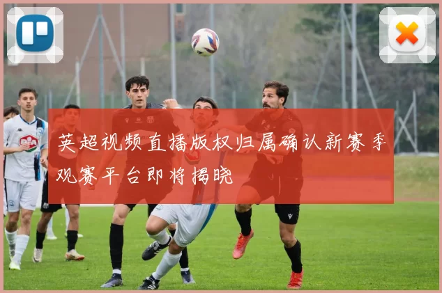 英超视频直播版权归属确认新赛季观赛平台即将揭晓