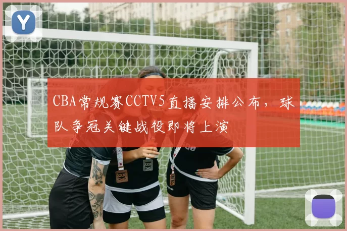 CBA常规赛CCTV5直播安排公布，球队争冠关键战役即将上演