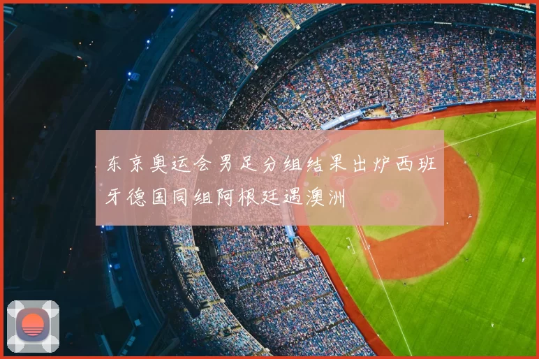 东京奥运会男足分组结果出炉西班牙德国同组阿根廷遇澳洲