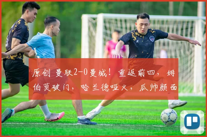 原创 曼联2-0曼城!重返前四,姆伯莫破门,哈兰德哑火,瓜帅颜面无存