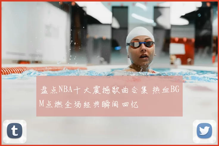 盘点NBA十大震撼歌曲合集 热血BGM点燃全场经典瞬间回忆