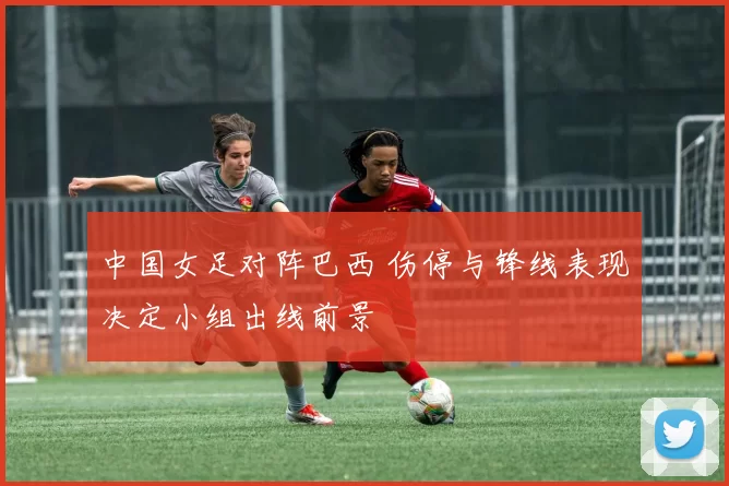 中国女足对阵巴西 伤停与锋线表现决定小组出线前景