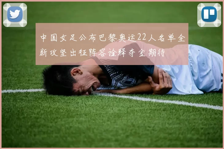 中国女足公布巴黎奥运22人名单全新攻坚出征阵容诠释夺金期待