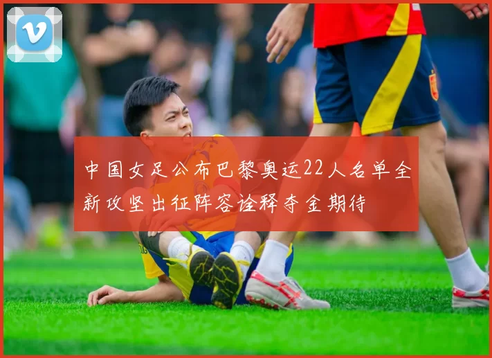 中国女足公布巴黎奥运22人名单全新攻坚出征阵容诠释夺金期待