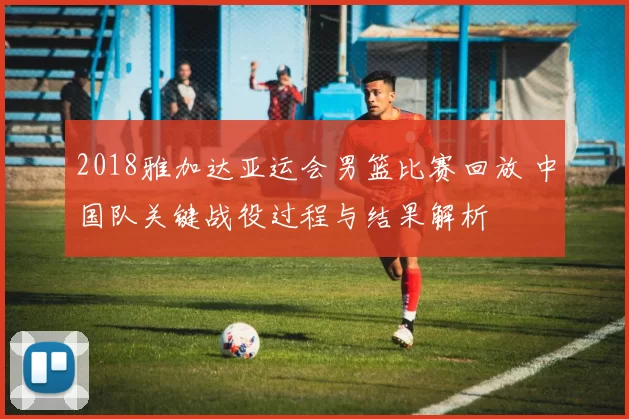 2018雅加达亚运会男篮比赛回放 中国队关键战役过程与结果解析