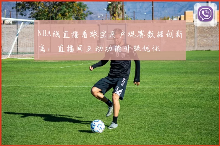 NBA线直播看球宝用户观赛数据创新高，直播间互动功能升级优化