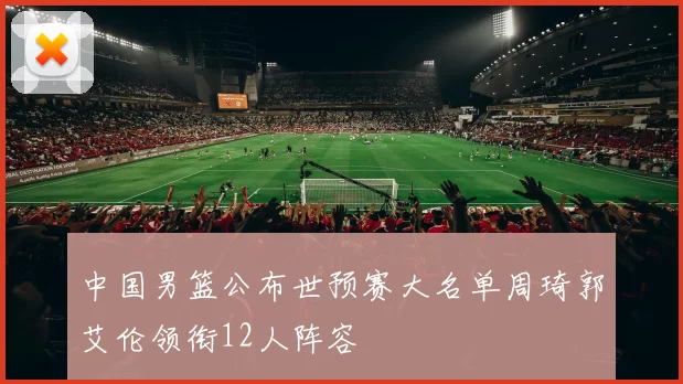 中国男篮公布世预赛大名单周琦郭艾伦领衔12人阵容