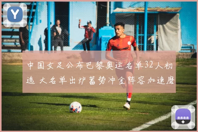 中国女足公布巴黎奥运名单32人初选 大名单出炉蓄势冲金阵容加速磨合