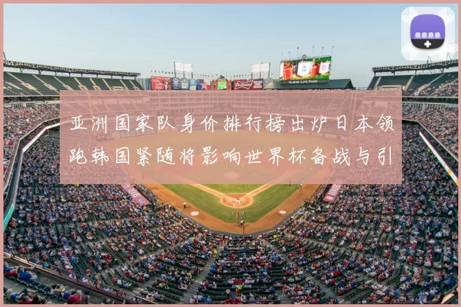 亚洲国家队身价排行榜出炉日本领跑韩国紧随将影响世界杯备战与引援