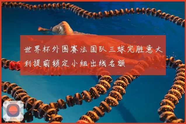 世界杯外围赛法国队三球完胜意大利提前锁定小组出线名额