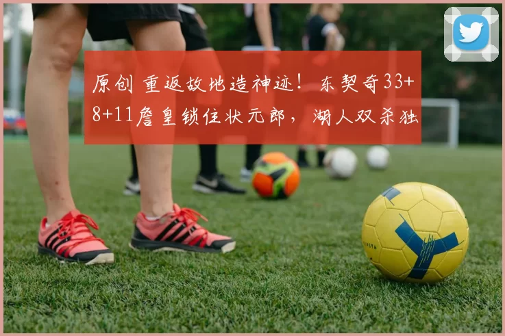 原创 重返故地造神迹！东契奇33+8+11詹皇锁住状元郎，湖人双杀独行侠