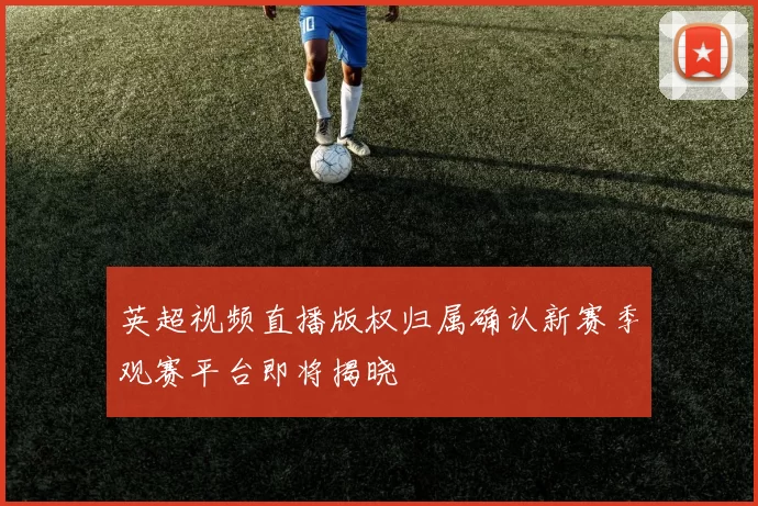 英超视频直播版权归属确认新赛季观赛平台即将揭晓