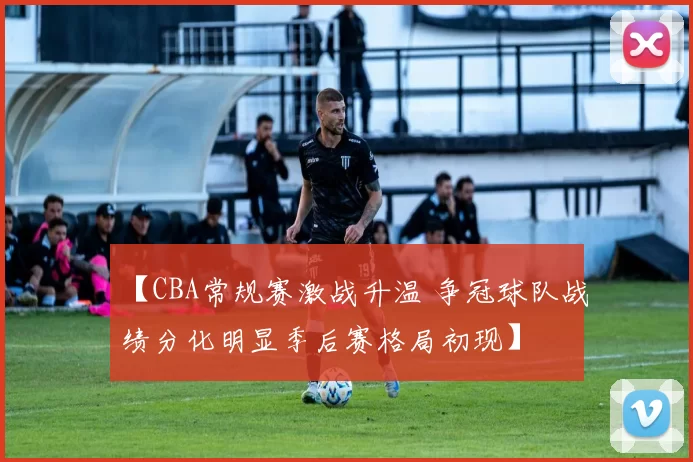 【CBA常规赛激战升温 争冠球队战绩分化明显季后赛格局初现】