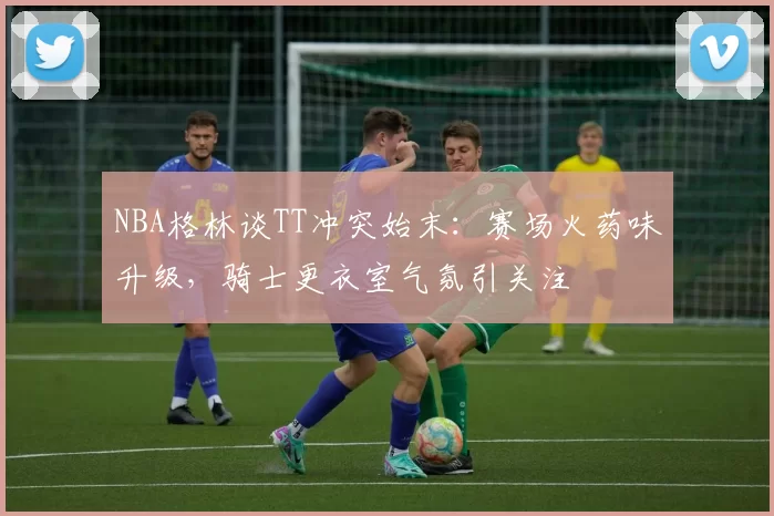 NBA格林谈TT冲突始末：赛场火药味升级，骑士更衣室气氛引关注