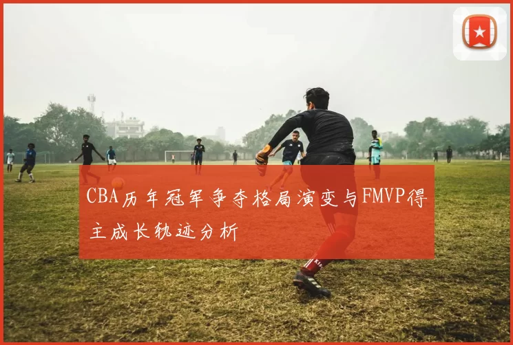 CBA历年冠军争夺格局演变与FMVP得主成长轨迹分析