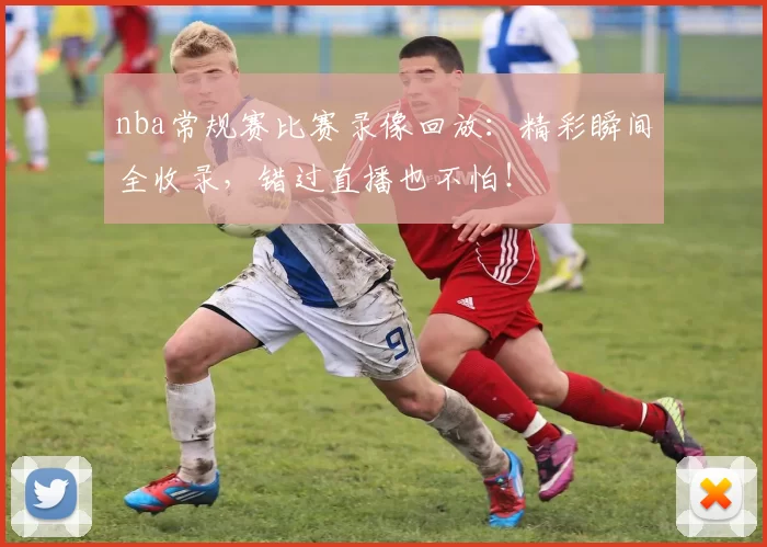 nba常规赛比赛录像回放：精彩瞬间全收录，错过直播也不怕！