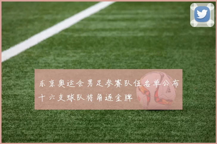 东京奥运会男足参赛队伍名单公布十六支球队将角逐金牌