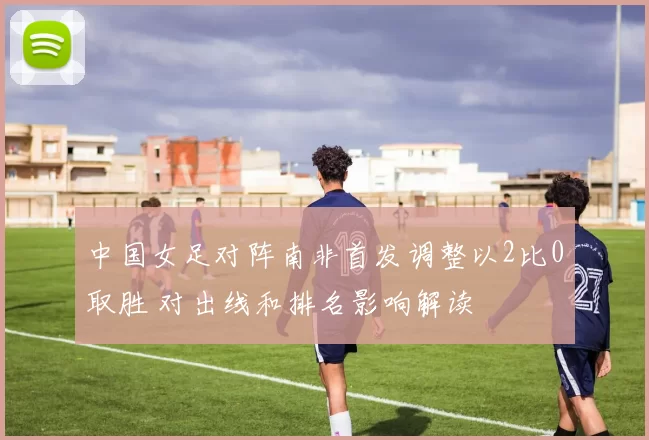 中国女足对阵南非首发调整以2比0取胜 对出线和排名影响解读