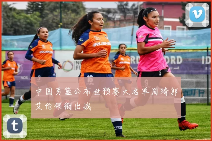 中国男篮公布世预赛大名单周琦郭艾伦领衔出战