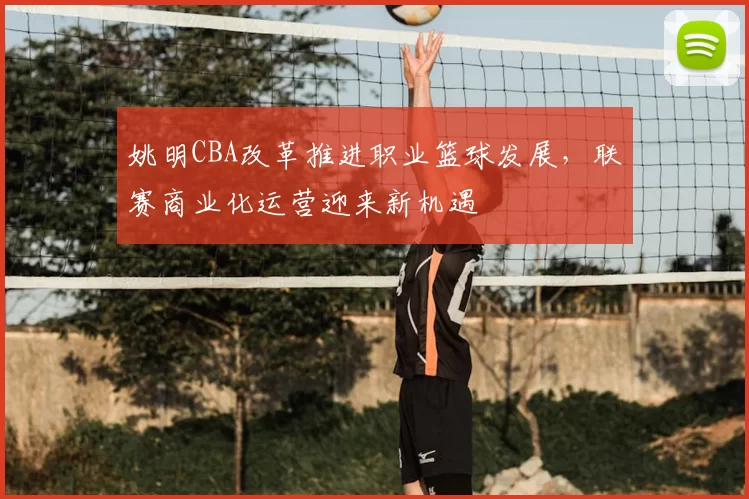 姚明CBA改革推进职业篮球发展，联赛商业化运营迎来新机遇