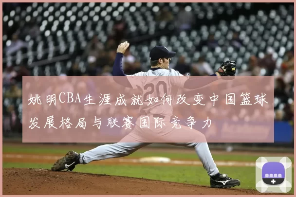 姚明CBA生涯成就如何改变中国篮球发展格局与联赛国际竞争力