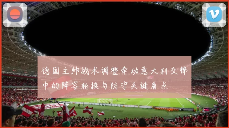 德国主帅战术调整牵动意大利交锋中的阵容轮换与防守关键看点