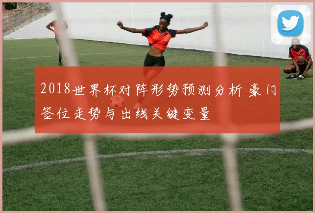 2018世界杯对阵形势预测分析 豪门签位走势与出线关键变量