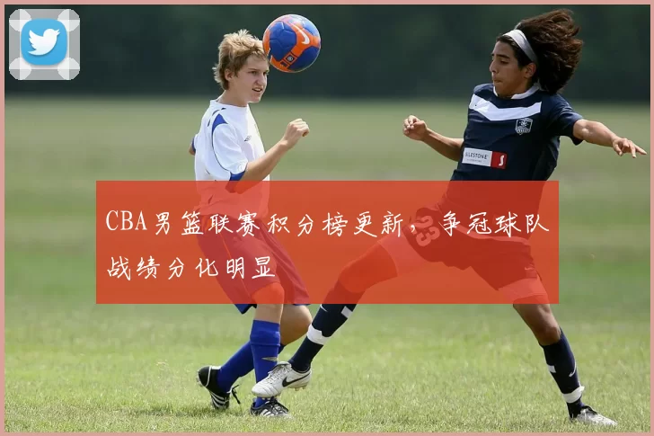 CBA男篮联赛积分榜更新，争冠球队战绩分化明显