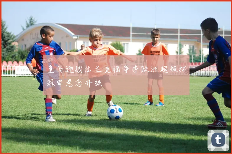 皇马迎战法兰克福争夺欧洲超级杯冠军悬念升级