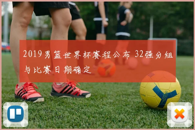 2019男篮世界杯赛程公布 32强分组与比赛日期确定