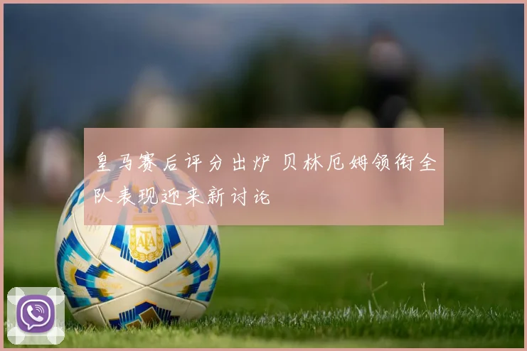皇马赛后评分出炉 贝林厄姆领衔全队表现迎来新讨论