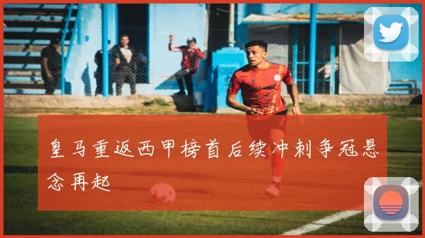 皇马重返西甲榜首后续冲刺争冠悬念再起