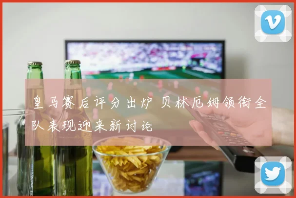 皇马赛后评分出炉 贝林厄姆领衔全队表现迎来新讨论