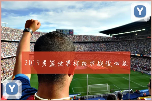 2019男篮世界杯经典战役回放