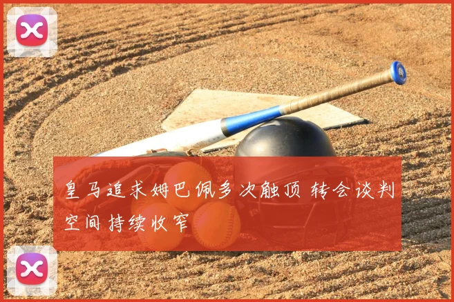 皇马追求姆巴佩多次触顶 转会谈判空间持续收窄