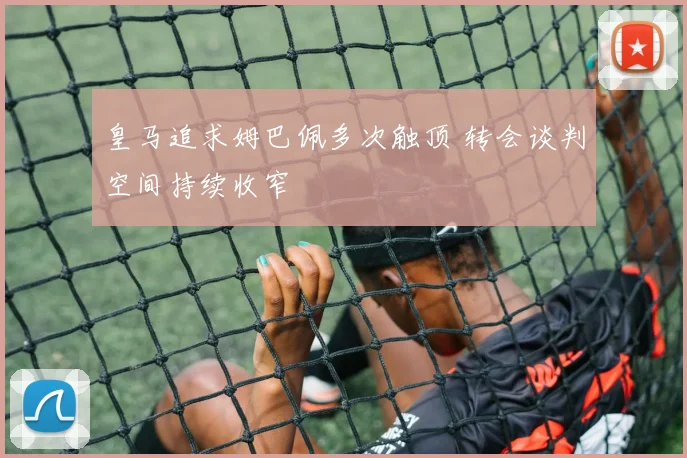 皇马追求姆巴佩多次触顶 转会谈判空间持续收窄