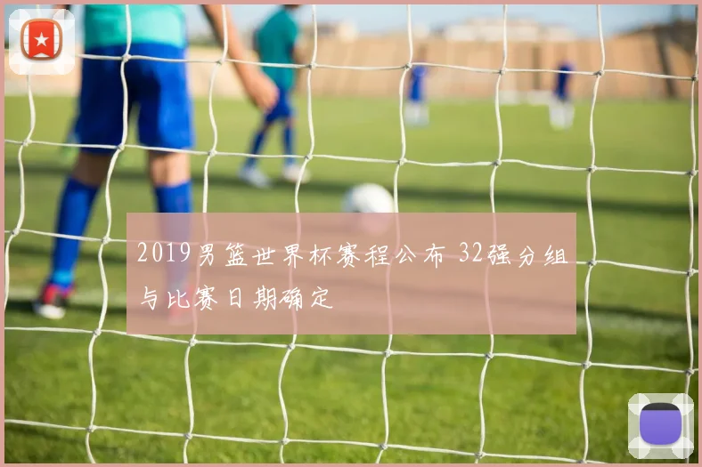 2019男篮世界杯赛程公布 32强分组与比赛日期确定